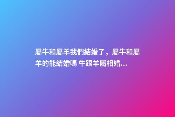 屬牛和屬羊我們結婚了，屬牛和屬羊的能結婚嗎 牛跟羊屬相婚配如何，屬羊和什么屬相相配-第1張-觀點-玄機派